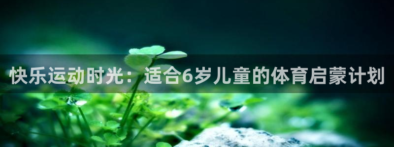 ug环球官网注册：快乐运动时光：适合6岁儿童的体育启蒙计划